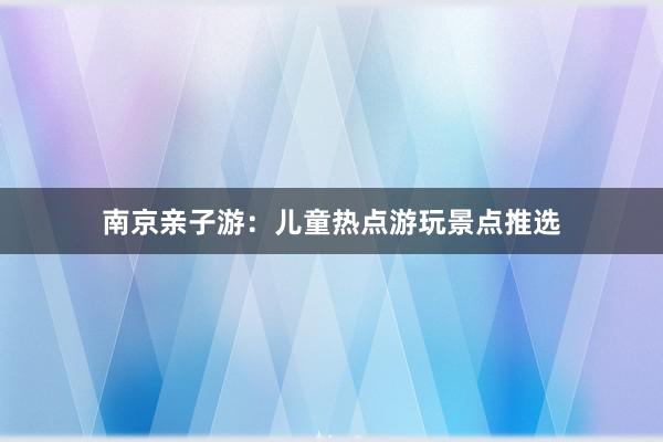 南京亲子游：儿童热点游玩景点推选